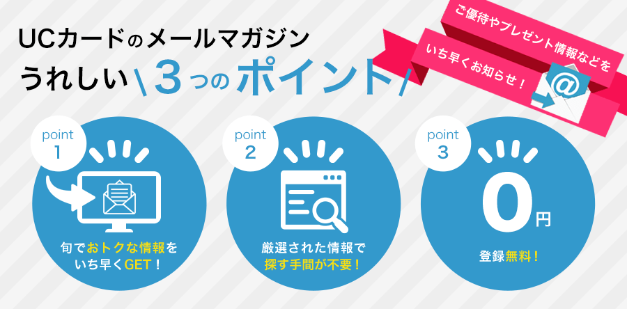 UCカードのメールマガジンうれしい3つのポイント point1.旬でおトクな情報をいち早くGET! point2.厳選された情報で探す手間が不要! point3.登録無料!