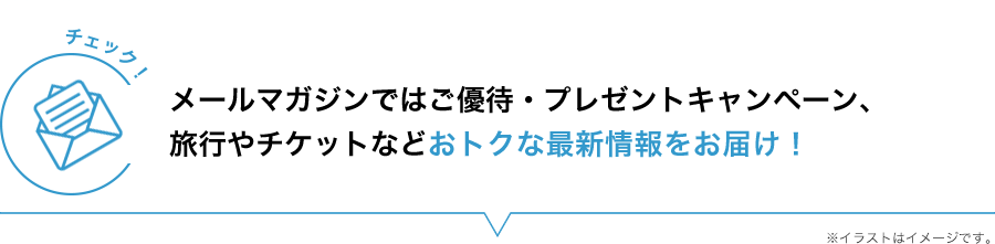 メールマガジンではご優待・プレゼントキャンペーン、旅行やチケットなどおトクな最新情報をお届け!