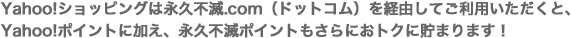 Yahoo!ショッピングは永久不滅.com（ドットコム）を経由してご利用いただくと、Yahoo!ポイントに加え、永久不滅ポイントもさらにおトクに貯まります！