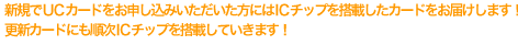 新規でUCカードをお申し込みいただいた方にはICチップを搭載したカードをお届けします。更新カードにも順次ICチップを搭載していきます！