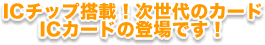 ICチップ搭載！次世代のカード　ICカードの登場です！