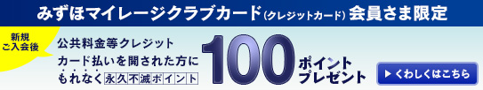 みずほマイレージクラブカード(クレジットカード)会員さま限定 ご入会後6ヵ月以内に公共料金等クレジットカード払いを開始された方に 永久不滅ポイント100ポイントプレゼント!! 詳しくはこちら
