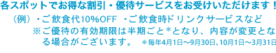 各スポットでお得な割引・優待サービスをお受けいただけます! (例)・ご飲食代10%OFF ・ご飲食時ドリンクサービスなど ※ご優待の有効期限は半期ごと*となり、内容が変更となる場合がございます。*毎年4月1日〜9月30日、10月1日〜3月31日