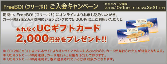 期間中、FreeBO!(フリーボ!)にオンラインよりお申し込みいただき、カード発行後2ヶ月以内にショッピングにて5,000円以上ご利用いただくともれなくUCギフトカード2,000円分をプレゼント!!
* 2012年3月31日までに本サイトよりオンラインでお申し込みいただき、カードが発行された方が対象となります。
* UCギフトカードの発送は、カード発行4ヵ月後を予定しております。
* UCギフトカードの発送時に、既に退会されている方は対象外となります。
期間:2011年10月1日(土)〜2011年3月31(土)