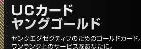 UCカード ヤングゴールド ヤングエグゼクティブのためのゴールドカード。ワンランク上のサービスをあなたに。