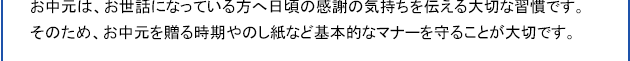 お中元は、お世話になっている方へ日頃の感謝の気持ちを伝える大切な習慣です。そのため、お中元を贈る時期やのし紙など基本的なマナーを守ることが大切です。