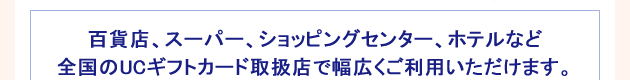 百貨店、スーパー、ショッピングセンター、ホテルなど全国のUCギフトカード取扱店で幅広くご利用いただけます。