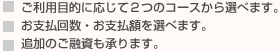 ■ご利用目的に応じて2つのコースから選べます。　■お支払い回数・お支払額を選べます。　■追加のご融資も承ります。