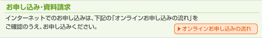 お申し込み・資料請求　インターネットでのお申し込みは、下記の「オンラインお申し込みの流れ」をご確認のうえ、お申し込みください。