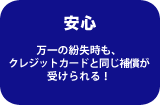 安心　万一の紛失時も、クレジットカードと同じ補償が受けられる！