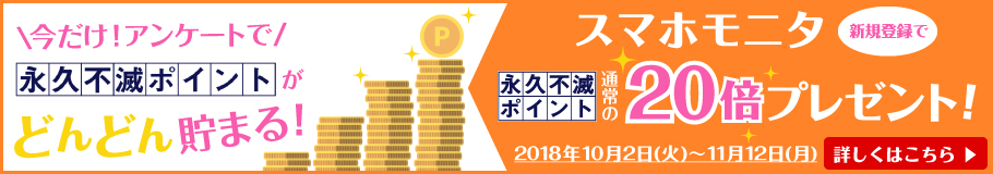 \今だけ!アンケートで/永久不滅ポイントがどんどん貯まる! スマホモニタ新規登録で通常の20倍の永久不滅ポイントプレゼント!! - 期間 2018年10月2日(火)~11月12日(月) - 詳しくはこちら