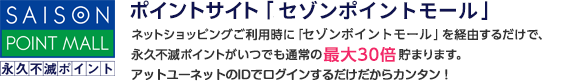 ポイントサイト「セゾンポイントモール」 ネットショッピングご利用時に「セゾンポイントモール」を経由するだけで、永久不滅ポイントがいつでも通常の最大30倍貯まります。