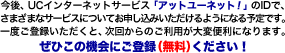 今後、UCインターネットサービス「アットユーネット！」のIDで、さまざまなサービスについてお申込いただけるようになる予定です。一度ご登録いただくと、次回からのご利用が大変便利になります。ぜひこの機会にご登録ください！