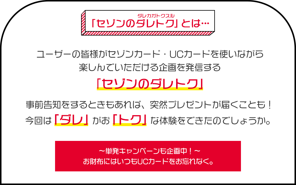 「セゾンのダレトク（ダレカガトクスル）」とは… ユーザーの皆様がセゾンカード・UCカードを使いながら楽しんでいただける企画を発信する「セゾンのダレトク」 事前告知をするときもあれば、突然プレゼントが届くことも！今回は「ダレ」がお「トク」な体験をできたのでしょうか。～単発キャンペーンも企画中！～お財布にはいつもUCカードをお忘れなく。