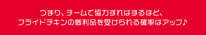 つまり、チームで協力すればするほど、フライドチキンの戦利品を受けられる確率はアップ♪