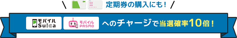 ＼定期券の購入にも！／モバイルSuica・モバイルPASMOへのチャージで当選確率10倍！