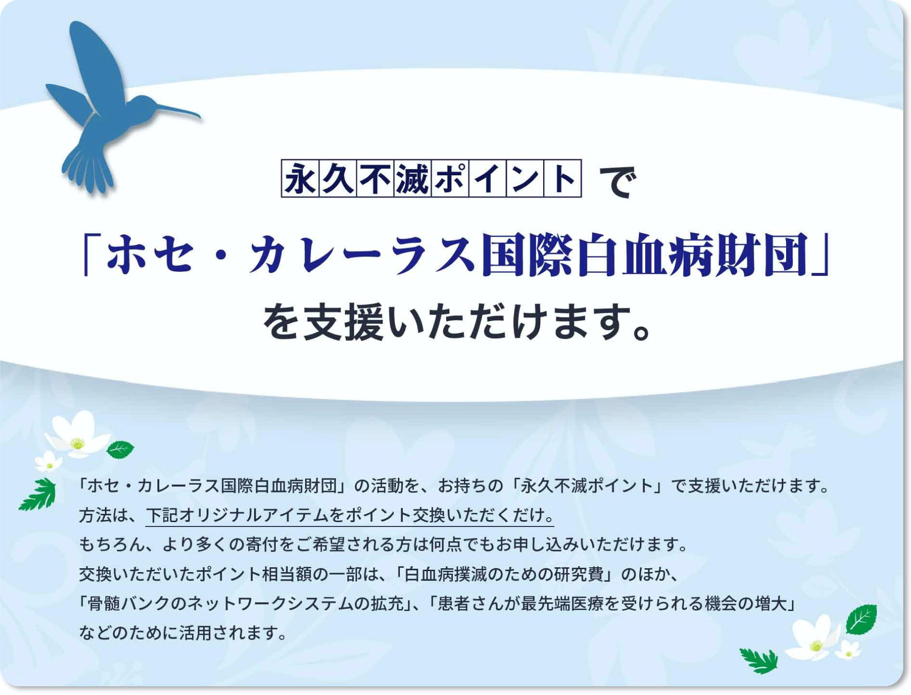 【永久不滅ポイントで「ホセ・カレーラス国際白血病財団」を支援いただけます。】「ホセ・カレーラス国際白血病財団」の活動を、お持ちの「永久不滅ポイント」で支援いただけます。 方法は、下記オリジナルアイテムをポイント交換いただくだけ。 もちろん、より多くの寄付をご希望される方は何点でもお申し込みいただけます。 交換いただいたポイント相当額の一部は、「白血病撲滅のための研究費」のほか、「骨髄バンクのネットワークシステムの拡充」、「患者さんが最先端医療を受けられる機会の増大」などのために活用されます。