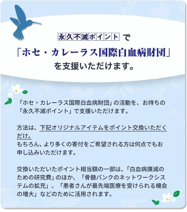 【永久不滅ポイントで「ホセ・カレーラス国際白血病財団」を支援いただけます。】「ホセ・カレーラス国際白血病財団」の活動を、お持ちの「永久不滅ポイント」で支援いただけます。 方法は、下記オリジナルアイテムをポイント交換いただくだけ。 もちろん、より多くの寄付をご希望される方は何点でもお申し込みいただけます。 交換いただいたポイント相当額の一部は、「白血病撲滅のための研究費」のほか、「骨髄バンクのネットワークシステムの拡充」、「患者さんが最先端医療を受けられる機会の増大」などのために活用されます。