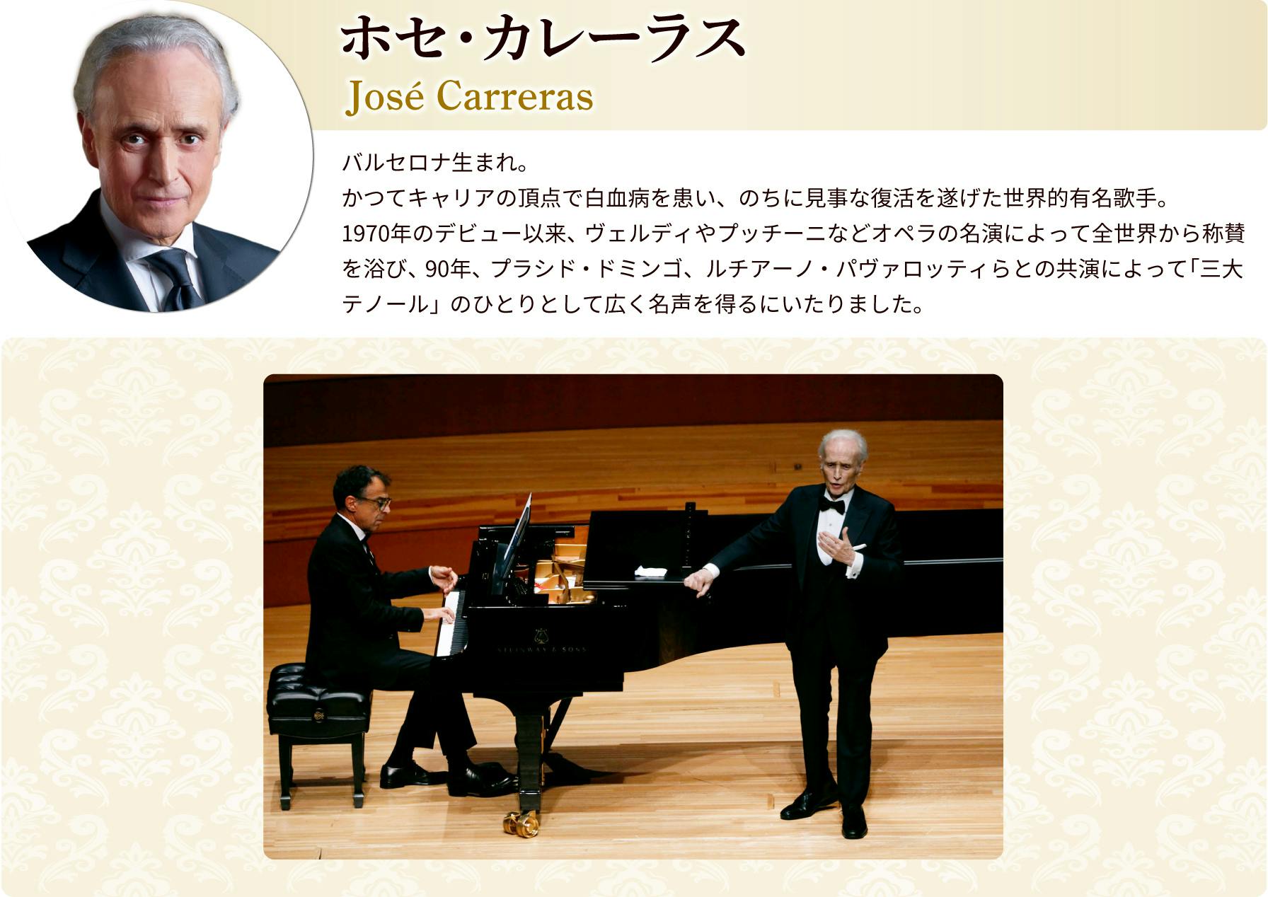 ホセ・カレーラス プロフィール　バルセロナ生まれ。かつてキャリアの頂点で白血病を患い、のちに見事な復活を遂げた世界的有名歌手。1970年のデビュー以来、ヴェルディやプッチーニなどオペラの名演によって全世界から称賛を浴び、90年、フラシド・ドミンゴ、ルチアーノ・パヴァロッティらとの共演によって「三大テノール」のひとりとして広く名声を得るにいたりました。