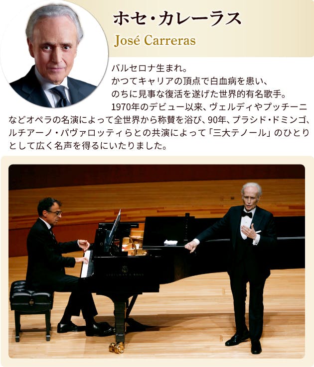 ホセ・カレーラス プロフィール　バルセロナ生まれ。かつてキャリアの頂点で白血病を患い、のちに見事な復活を遂げた世界的有名歌手。1970年のデビュー以来、ヴェルディやプッチーニなどオペラの名演によって全世界から称賛を浴び、90年、フラシド・ドミンゴ、ルチアーノ・パヴァロッティらとの共演によって「三大テノール」のひとりとして広く名声を得るにいたりました。
