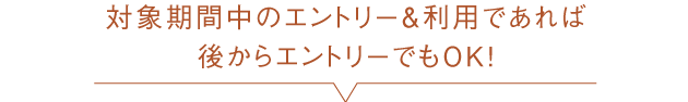 対象期間中のエントリー＆利用であれば後からエントリーでもOK！