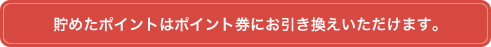 貯めたポイントはポイント券にお引き換えいただけます。