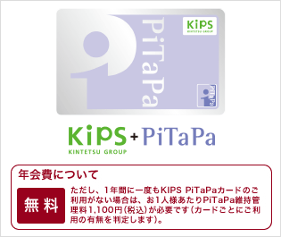 kips+PiTaPa KINTETSU GROUP 年会費無料　ただし、1年間に一度もKIPS PiTaPaカードのご利用がない場合は、お1人様あたりPiTaPa維持管理料1,050円（含む消費税など）が必要です（カードごとにご利用の利用の有無を判定します）。