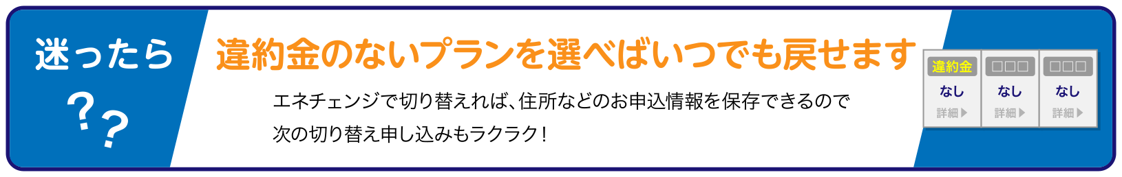迷ったら?? 違約金のないプランを選べばいつでも戻せます エネチェンジで切り替えれば、住所などのお申込情報を保存できるので次の切り替え申し込みもラクラク!