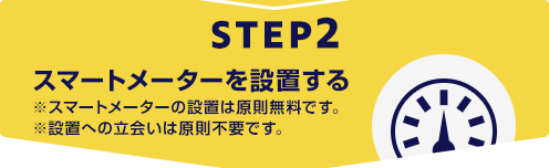 STEP2 スマートメーターを設置する ※スマートメーターの設置は原則無料です。 ※設置への立会いは原則不要です。