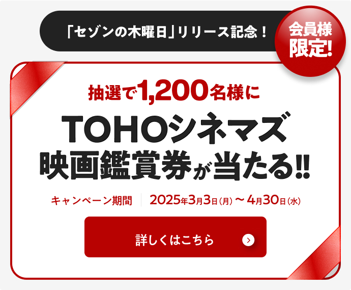 会員様限定 「セゾンの木曜日」リリース記念！ 抽選で1,200名様にTOHOシネマズ映画鑑賞券が当たる！ キャンペーン期間2025年3月3日（月）～4月30日（水） 詳しくはこちら