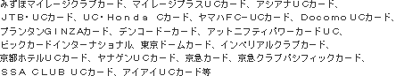 みずほマイレージクラブカード、マイレージプラスUCカード、アシアナUCカード、JTB･UCカード、UC･Honda Cカード、ヤマハFC-UCカード、Docomo UＣカード、プランタンＧＩＮＺＡカード、デンコードーカード、アットニフティパワーカードUC、ビックカードインターナショナル、東京ドームカード、インペリアルクラブカード、京都ホテルＵＣカード、ヤナゲンUCカード、京急カード、京急クラブパシフィックカード、SSA CLUB UCカード、アイアイUCカード等。