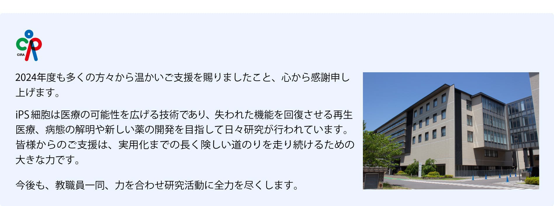 2024年度も多くの方々から温かいご支援を賜りましたこと、心から感謝申しあげます。
iPS細胞は医療の可能性を広げる技術であり、失われた機能を回復させる再生医療、病態の解明や新しい薬の開発を目指して日夜研究が行われています。皆様からのご支援は、実用化までの長く険しい道のりを走り続けるための大きな力です。
今後も教職員一同、研究活動に全力を尽くします。