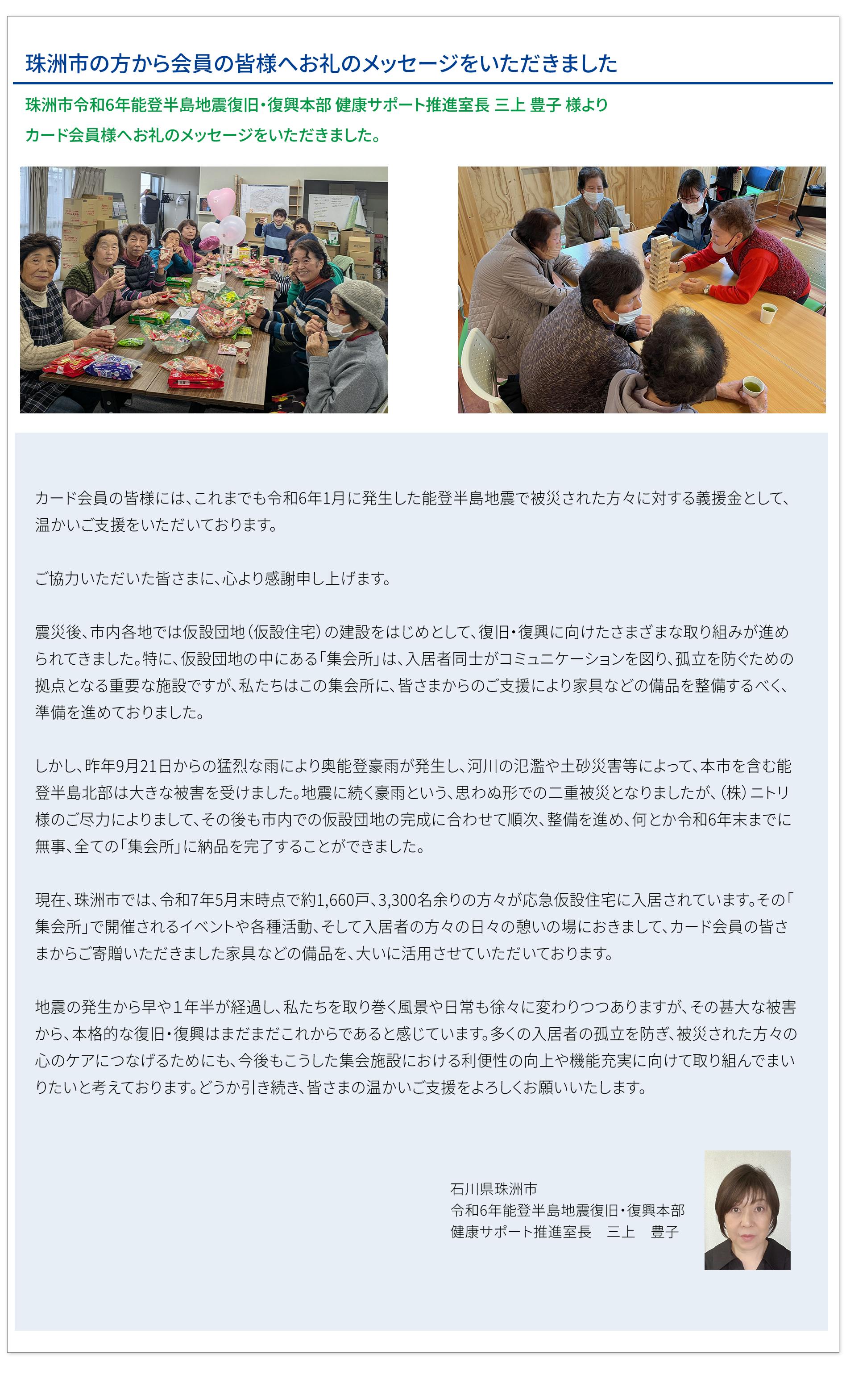 珠洲市の方から会員の皆様へお礼のメッセージをいただきました 珠洲市令和6年能登半島地震復旧・復興本部 健康サポート推進室長 三上豊子様より カード会員様へお礼のメッセージをいただきました。カード会員の皆様には、これまでも令和6年1月に発生した能登半島地震で被災された方々に対する義援金として、 温かいご支援をいただいております。 ご協力いただいた皆さまに、心より感謝申し上げます。 震災後、市内各地では仮設団地(仮設住宅)の建設をはじめとして、復旧・復興に向けたさまざまな取り組みが進められてきました。特に、仮設団地の中にある「集会所」は、入居者同士がコミュニケーションを図り、孤立を防ぐための拠点となる重要な施設ですが、私たちはこの集会所に、皆さまからのご支援により家具などの備品を整備するべく、準備を進めておりました。 しかし、昨年9月21日からの猛烈な雨により奥能登豪雨が発生し、河川の氾濫や土砂災害等によって、本市を含む能登半島北部は大きな被害を受けました。地震に続く豪雨という、思わぬ形での二重被災となりましたが、(株)ニトリ様のご尽力によりまして、その後も市内での仮設団地の完成に合わせて順次、整備を進め、何とか令和6年末までに無事、全ての「集会所」に納品を完了することができました。 現在、珠洲市では、令和7年5月末時点で約1,660戸、3,300名余りの方々が応急仮設住宅に入居されています。その「集会所」で開催されるイベントや各種活動、そして入居者の方々の日々の憩いの場におきまして、カード会員の皆様からご寄贈いただきました家具などの備品を、大いに活用させていただいております。 地震の発生から早や1年半が経過し、私たちを取り巻く風景や日常も徐々に変わりつつありますが、その甚大な被害から、本格的な復旧・復興はまだまだこれからであると感じています。多くの入居者の孤立を防ぎ、被災された方々の心のケアにつなげるためにも、今後もこうした集会施設における利便性の向上や機能充実に向けて取り組んでまいりたいと考えております。どうか引き続き、皆さまの温かいご支援をよろしくお願いいたします。