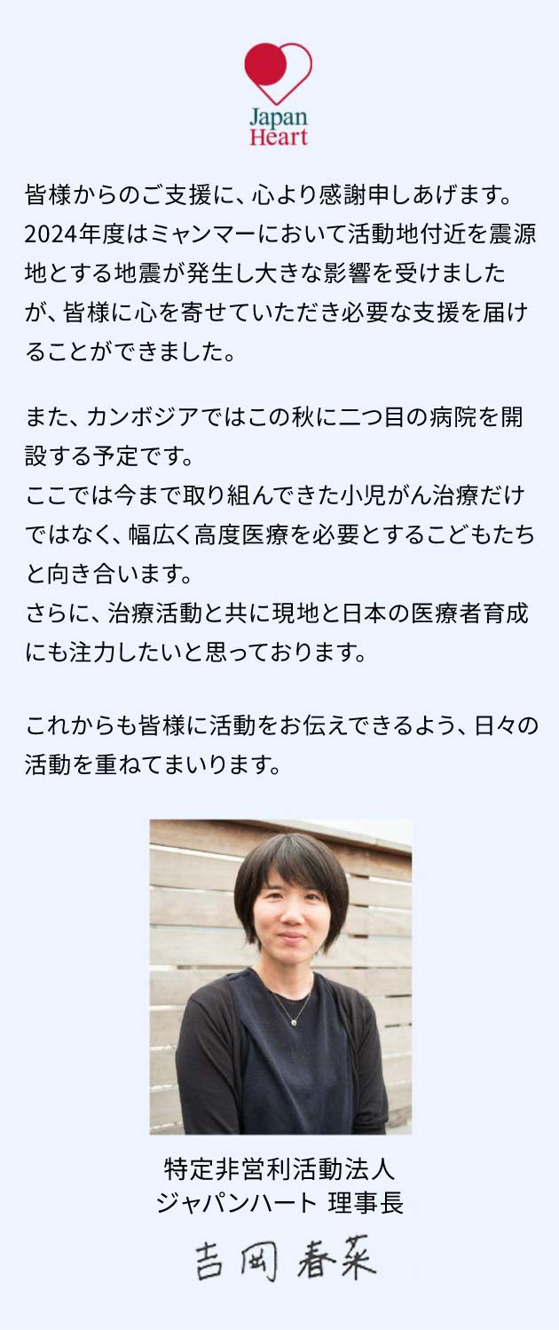 日頃よりのご支援に心より感謝申しあげます。今年、ジャパンハートは設立から20年を迎えました。日本人6名と現地スタッフ数名で始めたミャンマーでの医療活動は、今や医療・福祉・教育・災害支援など様々な分野に及びます。これからも「目の前のひとりと向き合い、かけがえのない人生を尊重し、こころを救う」ことを大切に、日々活動を重ねて参ります。