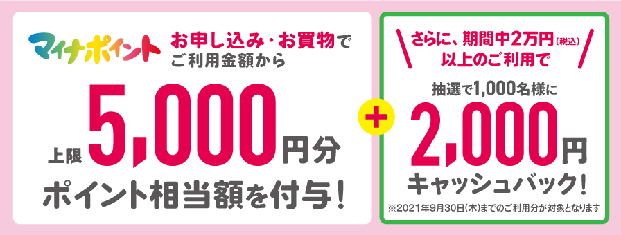 マイナポイント お申し込み・お買物でご利用金額から上限5,000円分ポイント相当額を付与!+さらに、期間中、2万円(税込)以上のご利用で抽選で1,000名様に2,000円キャッシュバック!※2021年9月30日(木)までのご利用分が対象となります