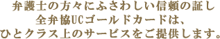 弁護士の方々にふさわしい信頼の証し 全弁協UCゴールドカードは、 ひとクラス上のサービスをご提供します。