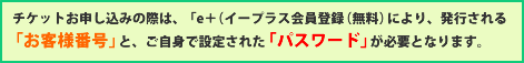 チケットお申し込みの際は、「ｅ＋（イープラス会員登録（無料）」により、発行される「お客様番号」と、ご自身で設定された「パスワード」が必要となります。