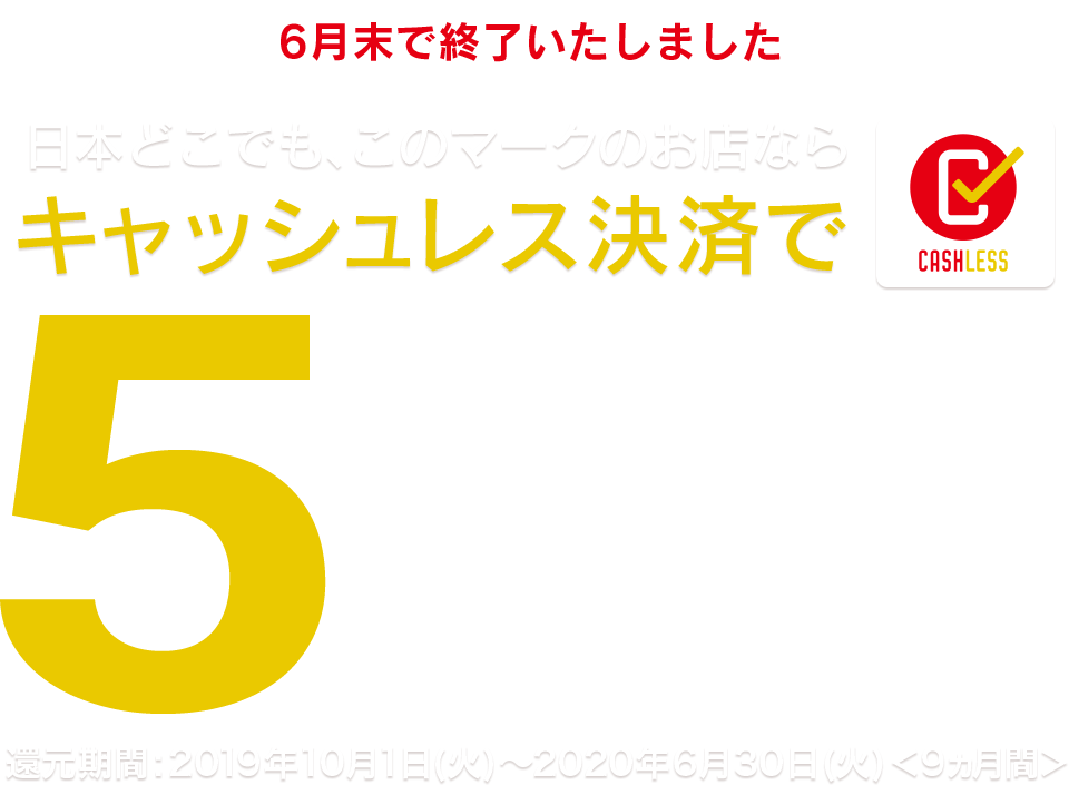 ＜6月末で終了いたしました＞日本どこでも、このマークのお店ならキャッシュレス決済で＜最大＞5％還元 - 還元期間：2019年10月1日（火）～2020年6月30日（火）＜9ヵ月間＞