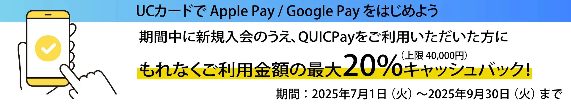UCカードでApple Pay、Google Payを始めよう。期間中に新規入会のうえ、QUICPayをご利用いただいた方に、もれなくご利用金額の最大20%キャッシュバック！
